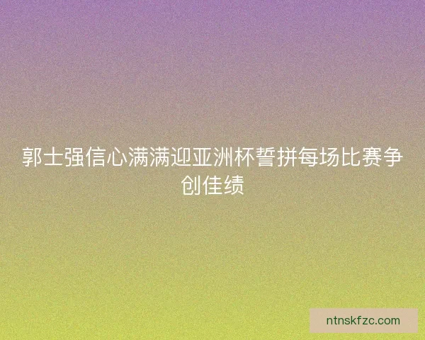 郭士强信心满满迎亚洲杯誓拼每场比赛争创佳绩