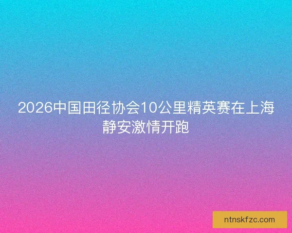 2026中国田径协会10公里精英赛在上海静安激情开跑