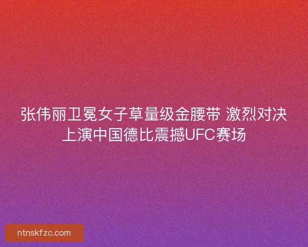 张伟丽卫冕女子草量级金腰带 激烈对决上演中国德比震撼UFC赛场