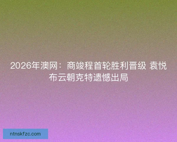 2026年澳网：商竣程首轮胜利晋级 袁悦布云朝克特遗憾出局