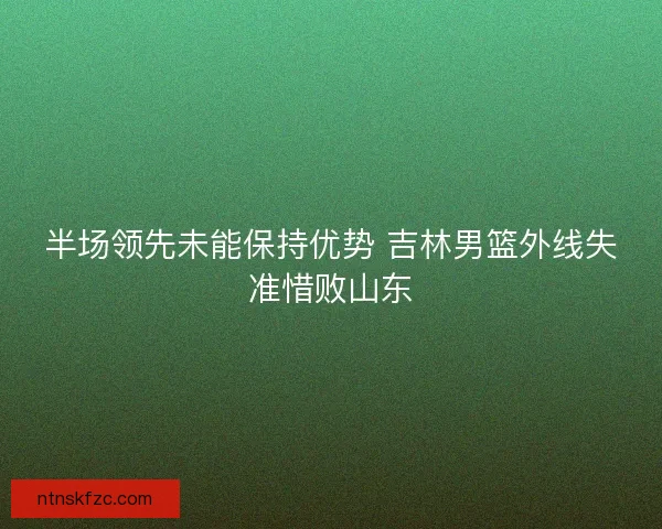 半场领先未能保持优势 吉林男篮外线失准惜败山东
