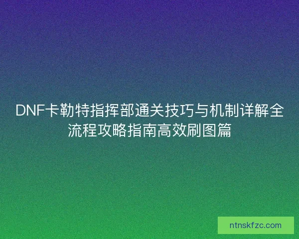 DNF卡勒特指挥部通关技巧与机制详解全流程攻略指南高效刷图篇