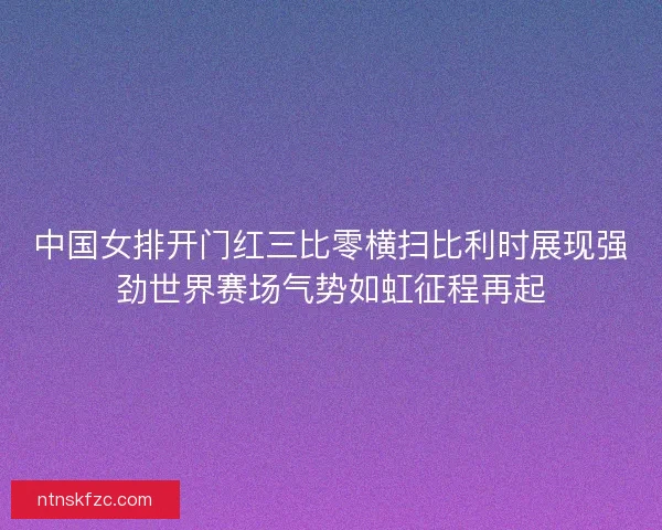 中国女排开门红三比零横扫比利时展现强劲世界赛场气势如虹征程再起