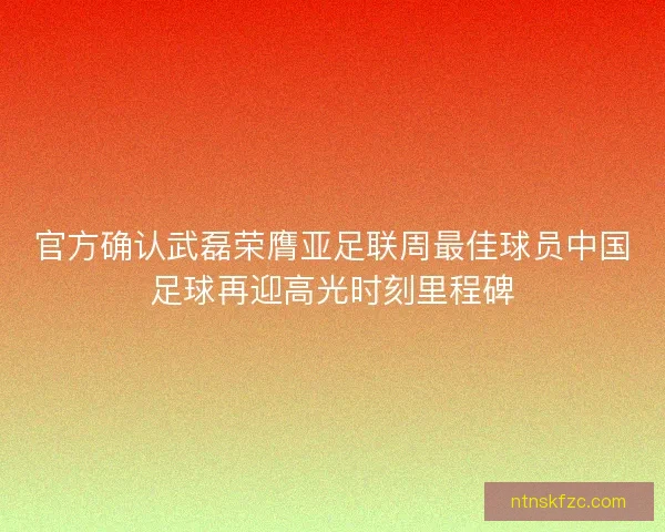 官方确认武磊荣膺亚足联周最佳球员中国足球再迎高光时刻里程碑