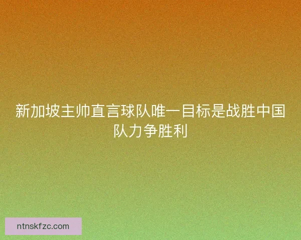 新加坡主帅直言球队唯一目标是战胜中国队力争胜利