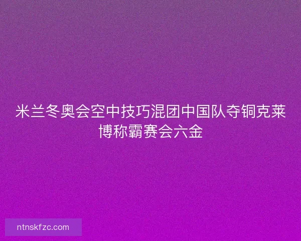 米兰冬奥会空中技巧混团中国队夺铜克莱博称霸赛会六金