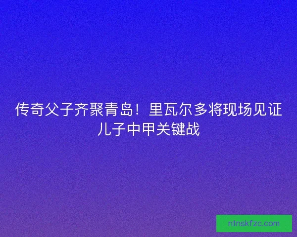 传奇父子齐聚青岛！里瓦尔多将现场见证儿子中甲关键战