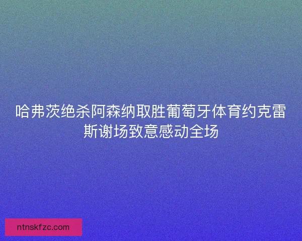 哈弗茨绝杀阿森纳取胜葡萄牙体育约克雷斯谢场致意感动全场