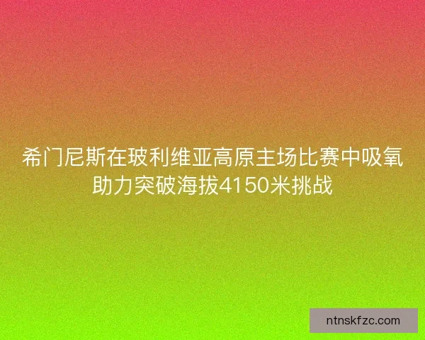 希门尼斯在玻利维亚高原主场比赛中吸氧助力突破海拔4150米挑战