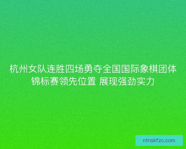 杭州女队连胜四场勇夺全国国际象棋团体锦标赛领先位置 展现强劲实力