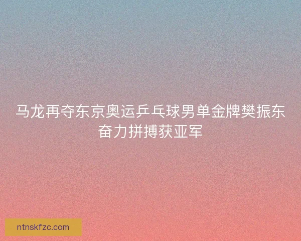 马龙再夺东京奥运乒乓球男单金牌樊振东奋力拼搏获亚军